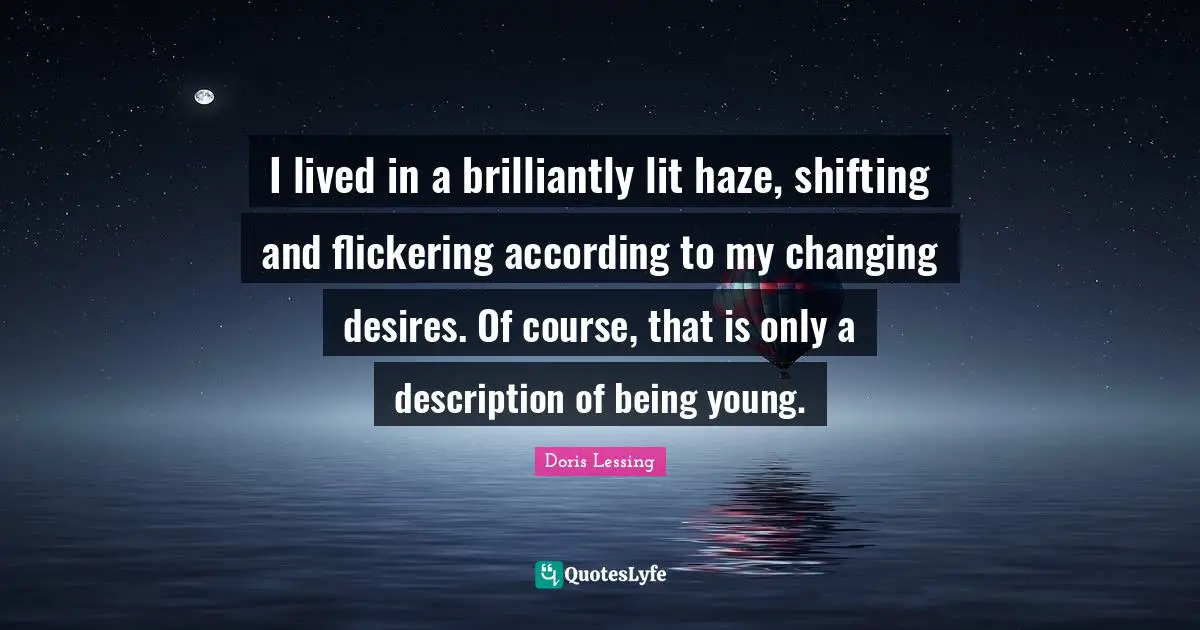 I lived in a brilliantly lit haze, shifting and flickering according to my changing desires. Of course, that is only a description of being young.