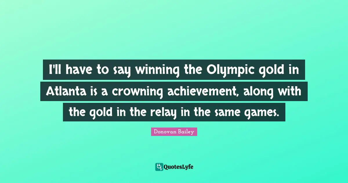 I'll have to say winning the Olympic gold in Atlanta is a crowning achievement, along with the gold in the relay in the same games.