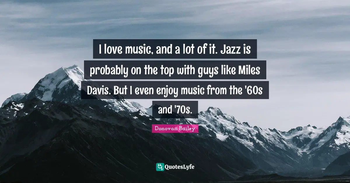 I love music, and a lot of it. Jazz is probably on the top with guys like Miles Davis. But I even enjoy music from the '60s and '70s.