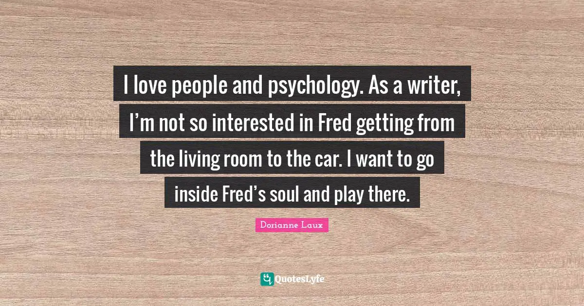 I love people and psychology. As a writer, I’m not so interested in Fred getting from the living room to the car. I want to go inside Fred’s soul and play there.