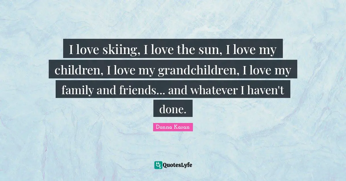 I love skiing, I love the sun, I love my children, I love my grandchildren, I love my family and friends... and whatever I haven't done.