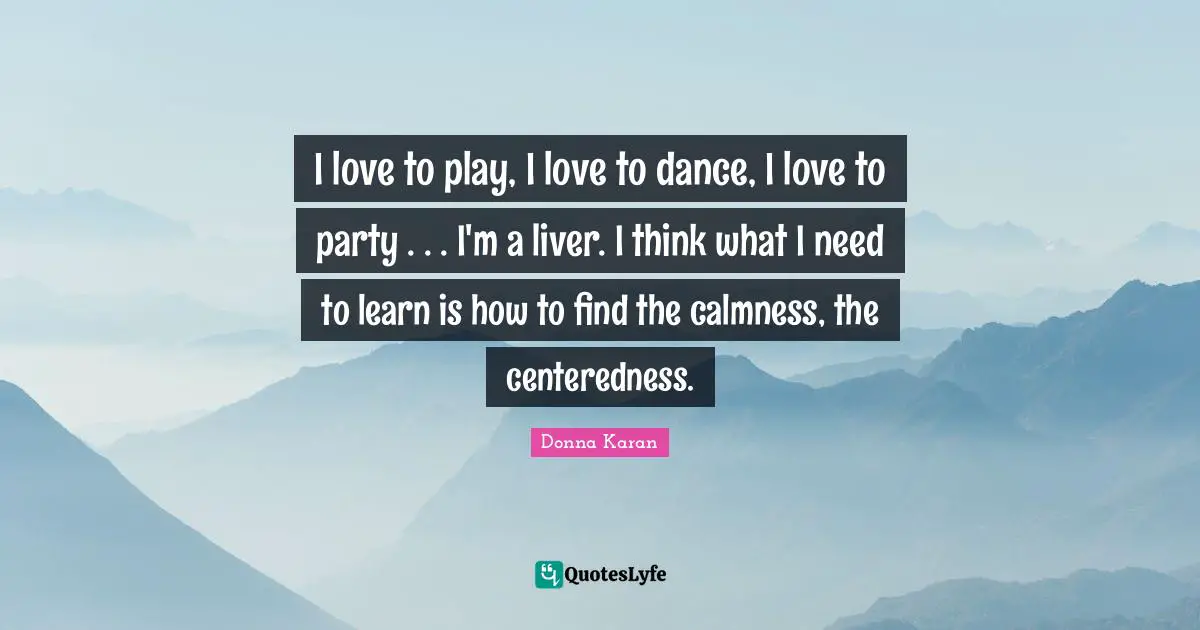 I love to play, I love to dance, I love to party . . . I'm a liver. I think what I need to learn is how to find the calmness, the centeredness.