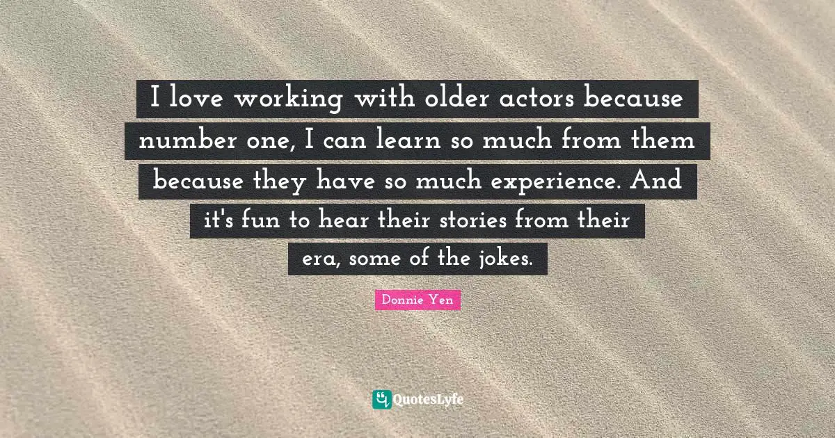 I love working with older actors because number one, I can learn so much from them because they have so much experience. And it's fun to hear their stories from their era, some of the jokes.