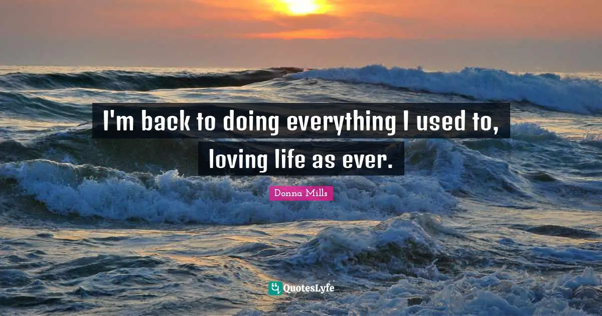 I'm back to doing everything I used to, loving life as ever.