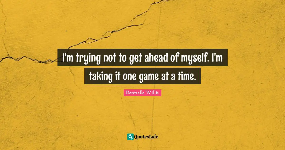 I'm trying not to get ahead of myself. I'm taking it one game at a time.