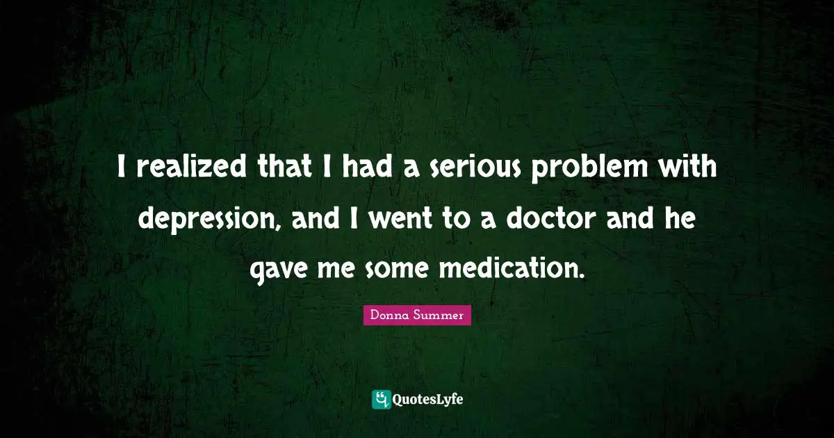 I realized that I had a serious problem with depression, and I went to a doctor and he gave me some medication.