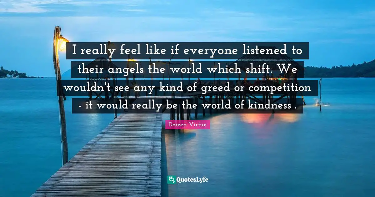 I really feel like if everyone listened to their angels the world which shift. We wouldn't see any kind of greed or competition - it would really be the world of kindness .