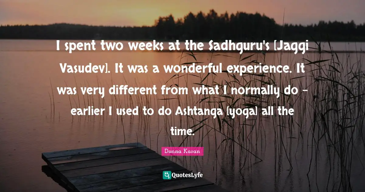 I spent two weeks at the Sadhguru's [Jaggi Vasudev]. It was a wonderful experience. It was very different from what I normally do - earlier I used to do Ashtanga [yoga] all the time.