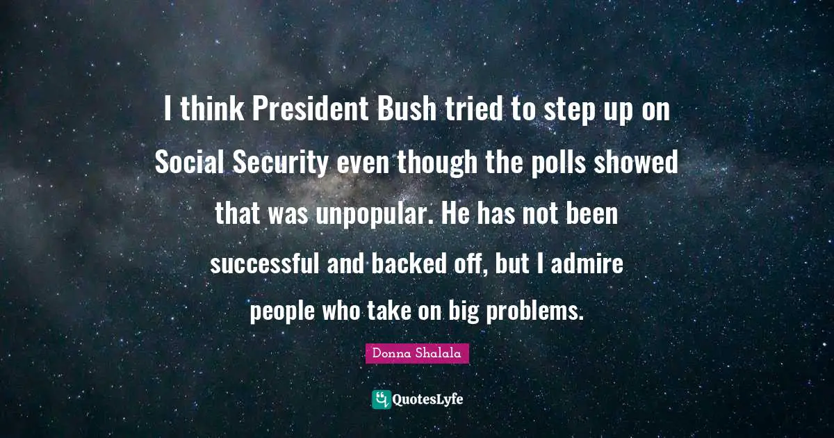 Donna Shalala Quotes: "I think President Bush tried to step up on Social Security even though the polls showed that was unpopular. He has not been successful and backed off, but I admire people who take on big problems."