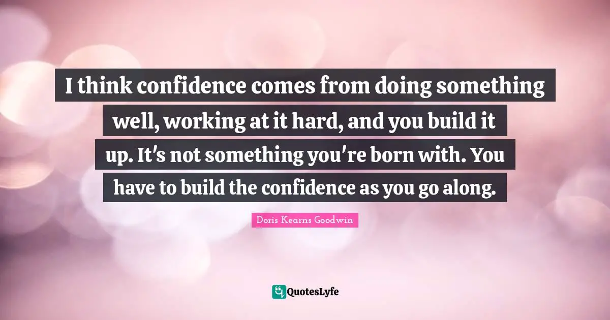 I think confidence comes from doing something well, working at it hard, and you build it up. It's not something you're born with. You have to build the confidence as you go along.