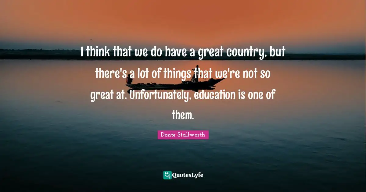 I think that we do have a great country, but there's a lot of things that we're not so great at. Unfortunately, education is one of them.