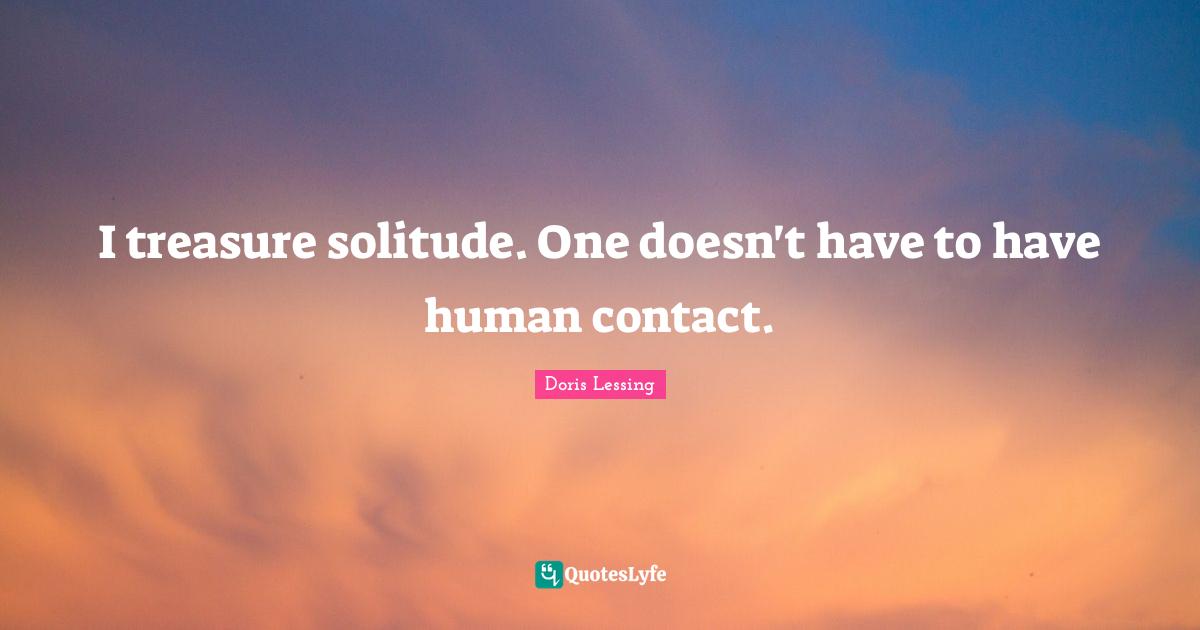 I treasure solitude. One doesn't have to have human contact.