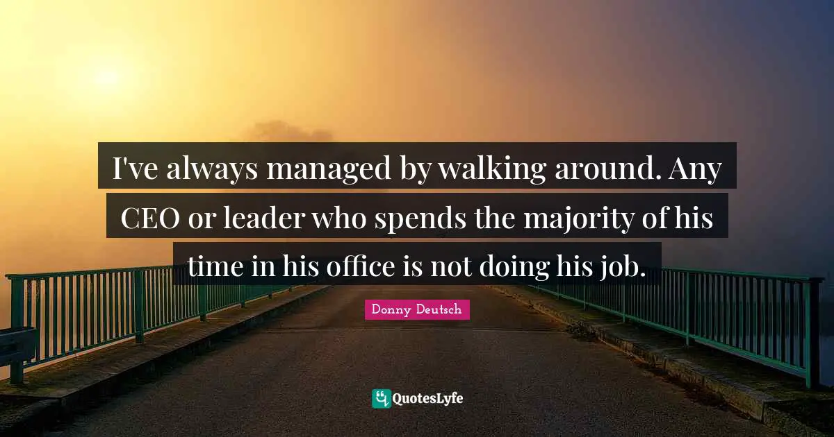 I've always managed by walking around. Any CEO or leader who spends the majority of his time in his office is not doing his job.