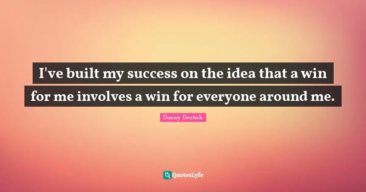 I've built my success on the idea that a win for me involves a win for everyone around me.