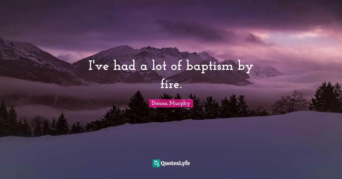 I've had a lot of baptism by fire.
