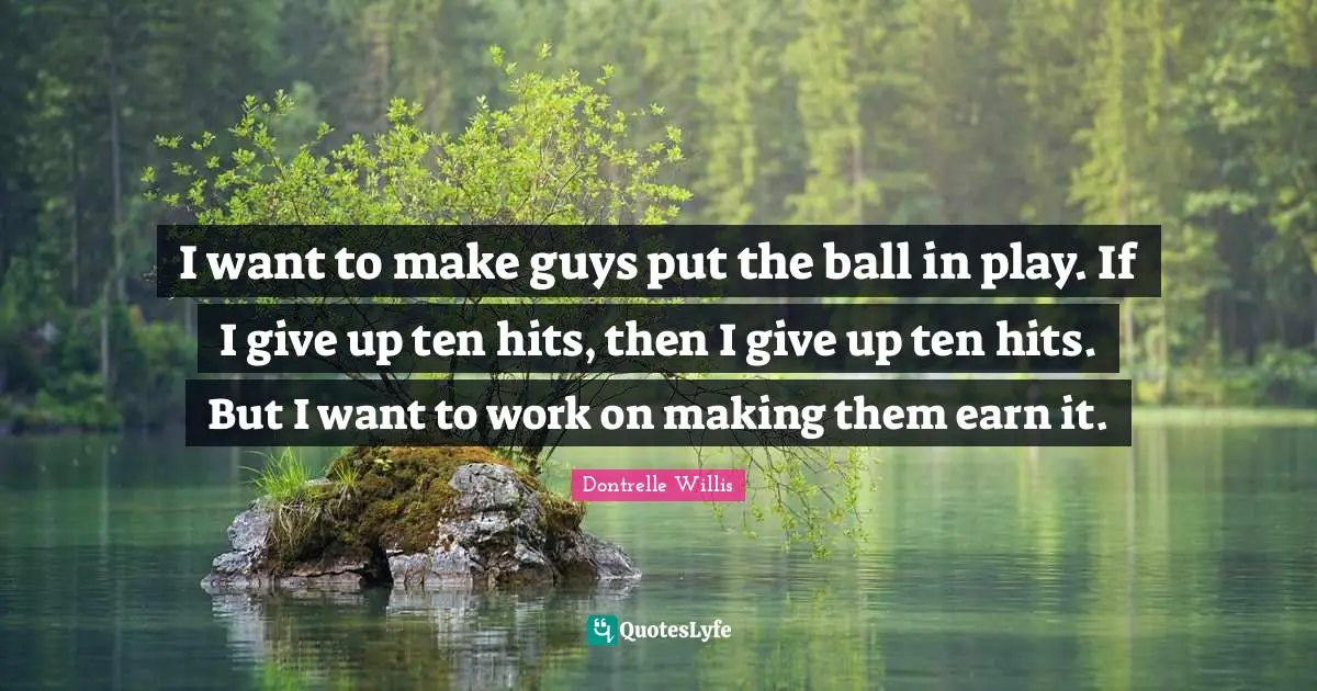 I want to make guys put the ball in play. If I give up ten hits, then I give up ten hits. But I want to work on making them earn it.
