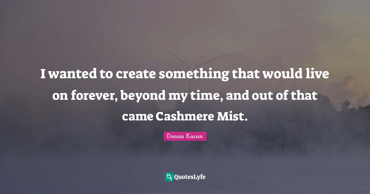 I wanted to create something that would live on forever, beyond my time, and out of that came Cashmere Mist.