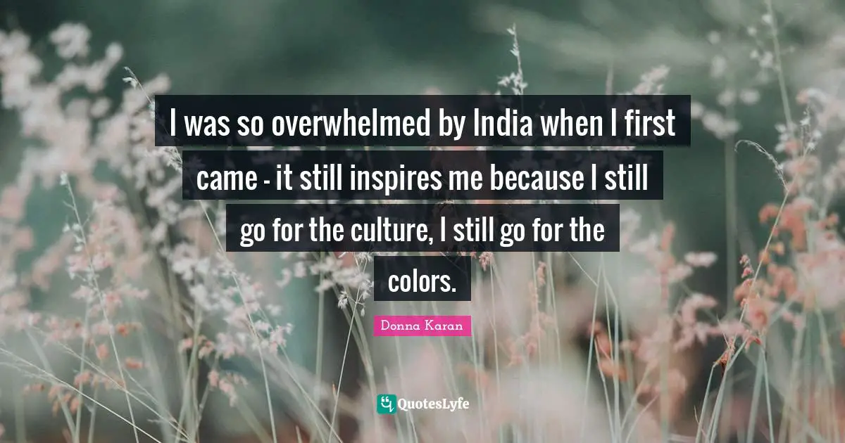 I was so overwhelmed by India when I first came - it still inspires me because I still go for the culture, I still go for the colors.