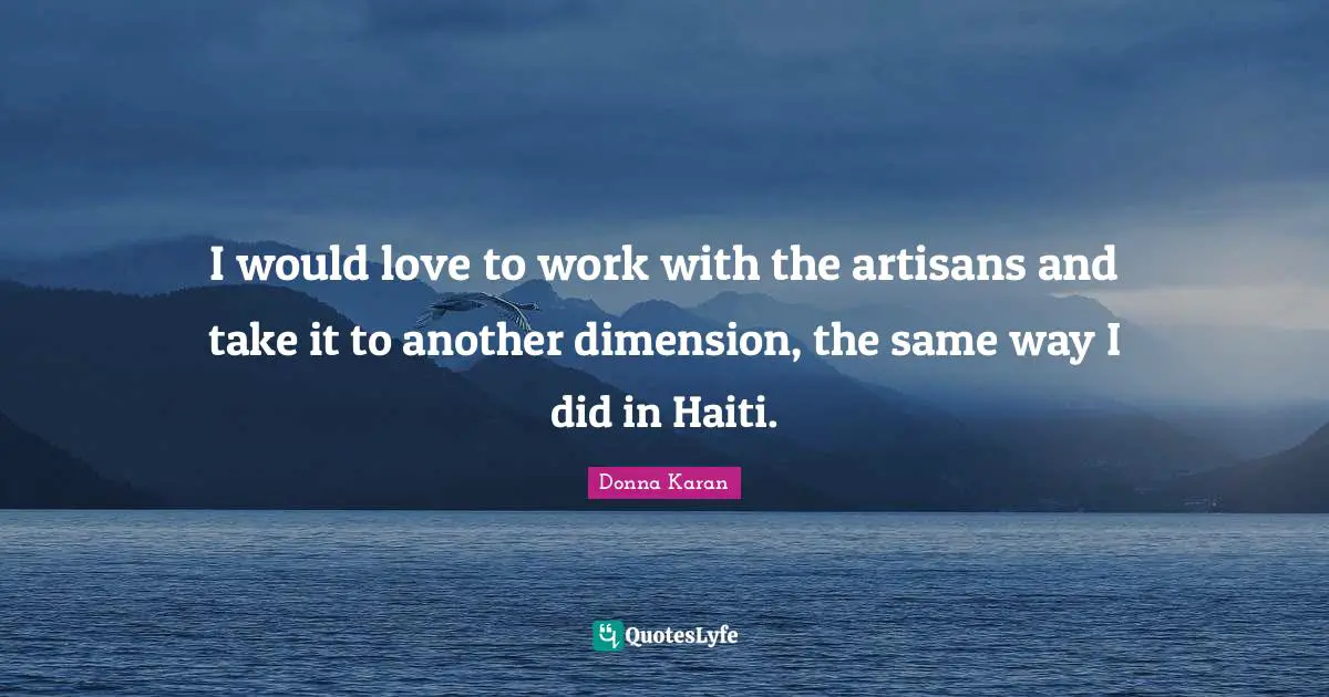 I would love to work with the artisans and take it to another dimension, the same way I did in Haiti.