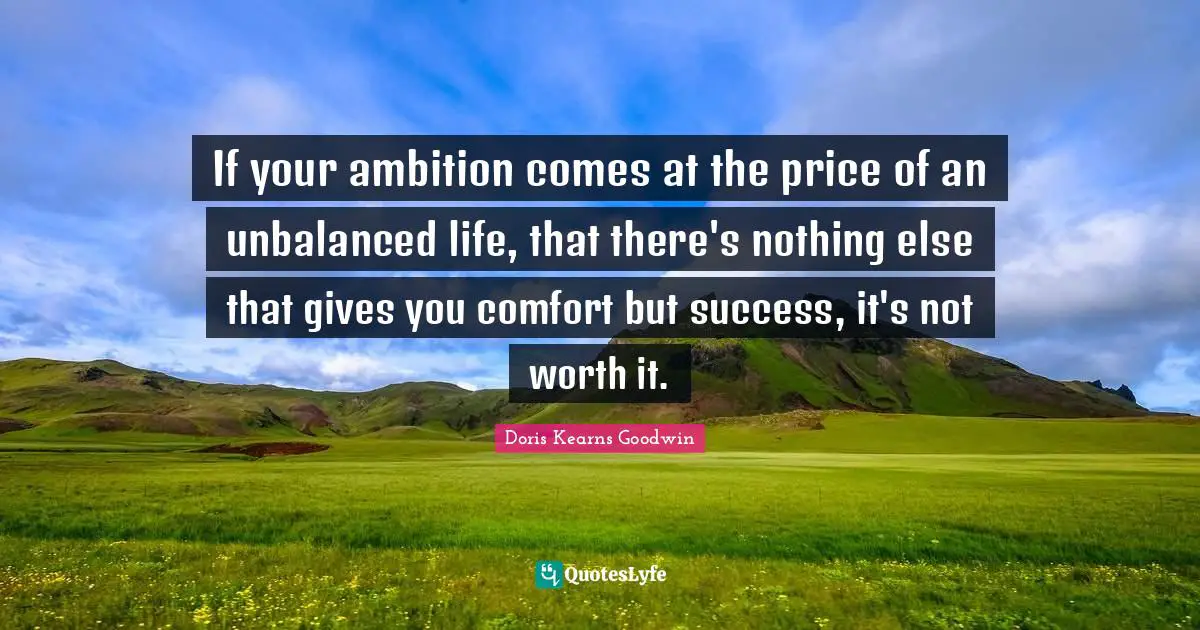If your ambition comes at the price of an unbalanced life, that there's nothing else that gives you comfort but success, it's not worth it.