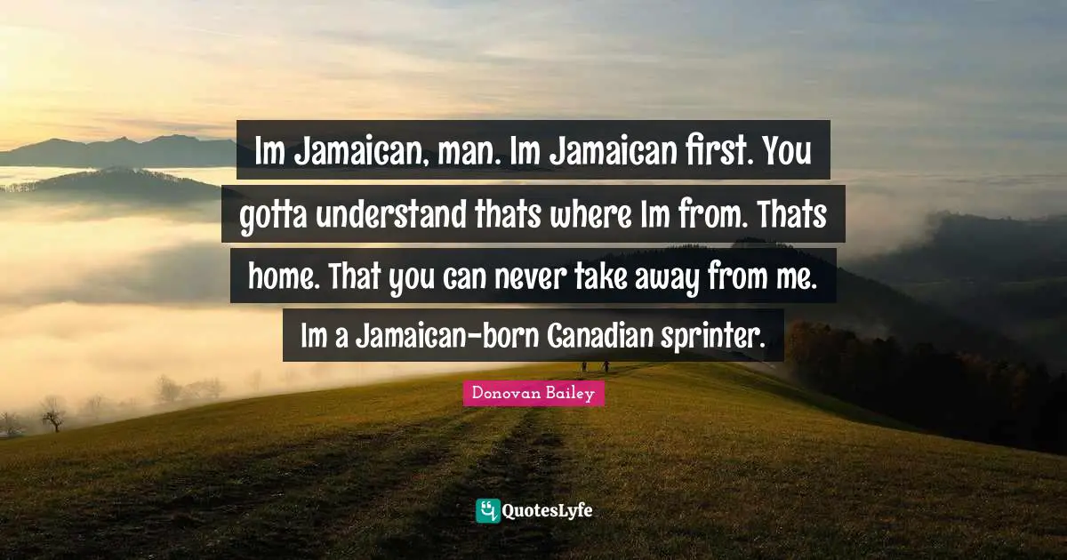 Im Jamaican, man. Im Jamaican first. You gotta understand thats where Im from. Thats home. That you can never take away from me. Im a Jamaican-born Canadian sprinter.