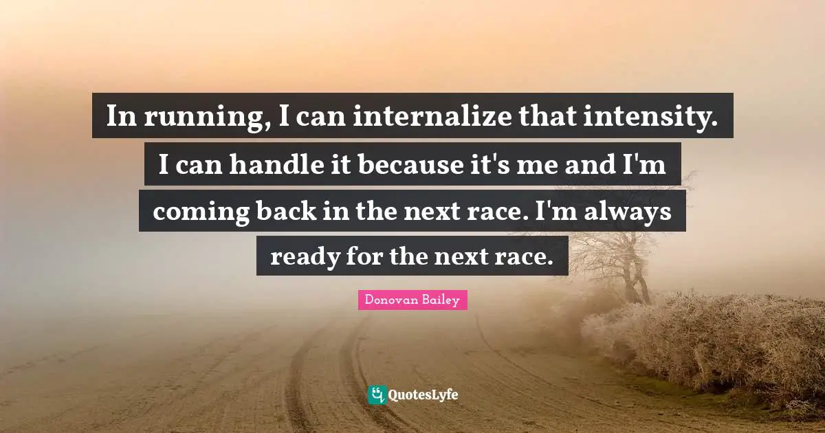 In running, I can internalize that intensity. I can handle it because it's me and I'm coming back in the next race. I'm always ready for the next race.