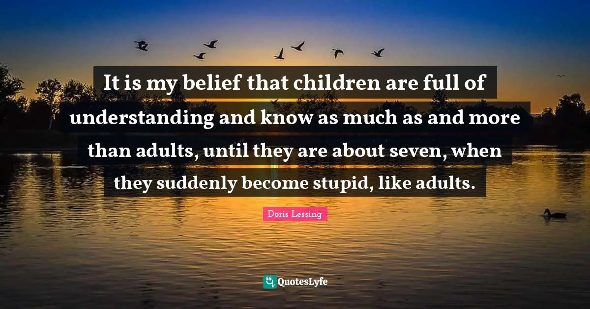 It is my belief that children are full of understanding and know as much as and more than adults, until they are about seven, when they suddenly become stupid, like adults.