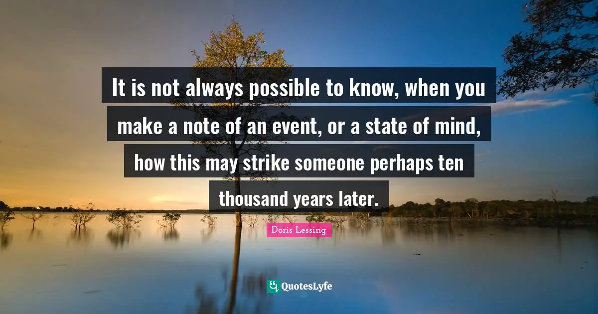 It is not always possible to know, when you make a note of an event, or a state of mind, how this may strike someone perhaps ten thousand years later.
