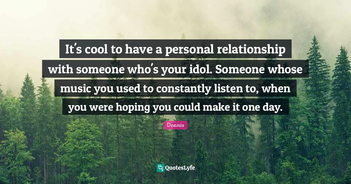It's cool to have a personal relationship with someone who's your idol. Someone whose music you used to constantly listen to, when you were hoping you could make it one day.