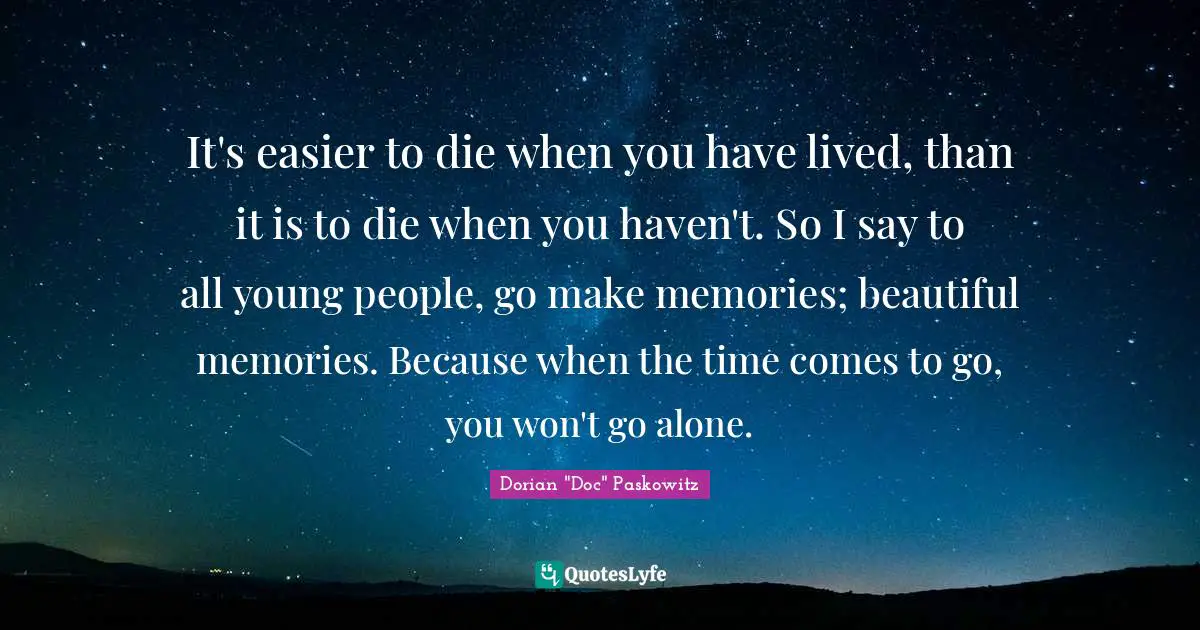 It's easier to die when you have lived, than it is to die when you haven't. So I say to all young people, go make memories; beautiful memories. Because when the time comes to go, you won't go alone.
