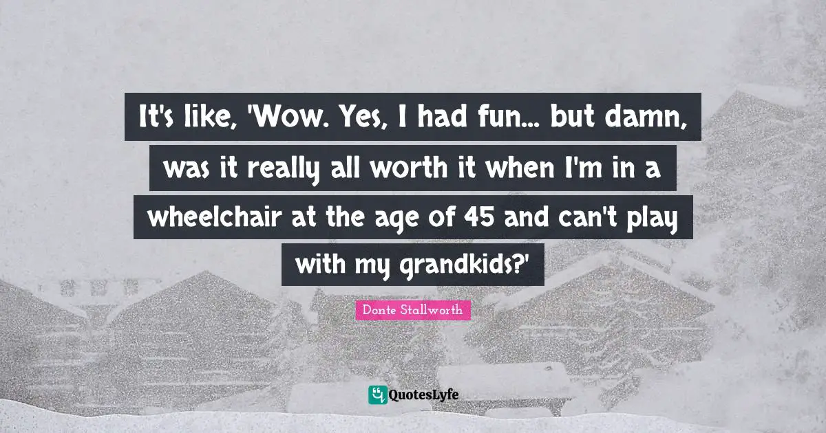 It's like, 'Wow. Yes, I had fun... but damn, was it really all worth it when I'm in a wheelchair at the age of 45 and can't play with my grandkids?'