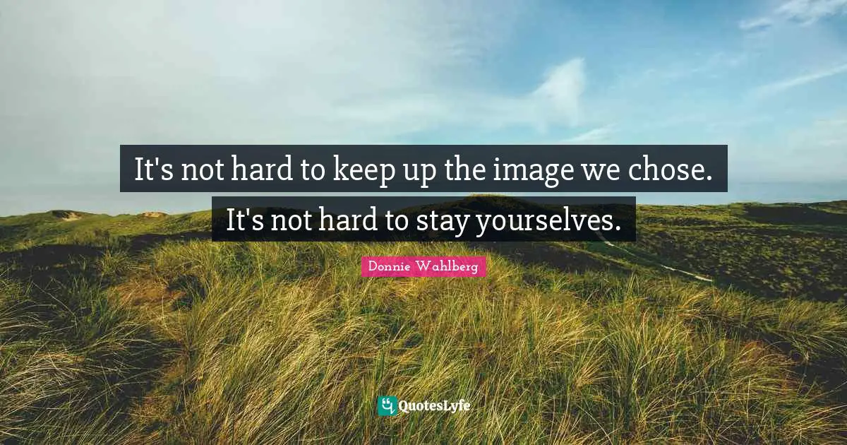 It's not hard to keep up the image we chose. It's not hard to stay yourselves.