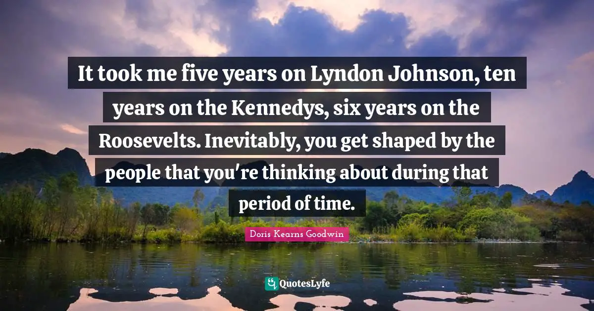 It took me five years on Lyndon Johnson, ten years on the Kennedys, six years on the Roosevelts. Inevitably, you get shaped by the people that you're thinking about during that period of time.