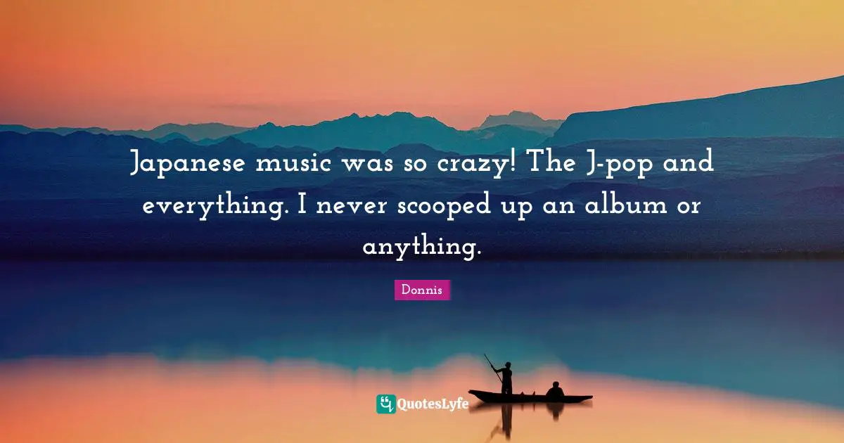 Japanese music was so crazy! The J-pop and everything. I never scooped up an album or anything.