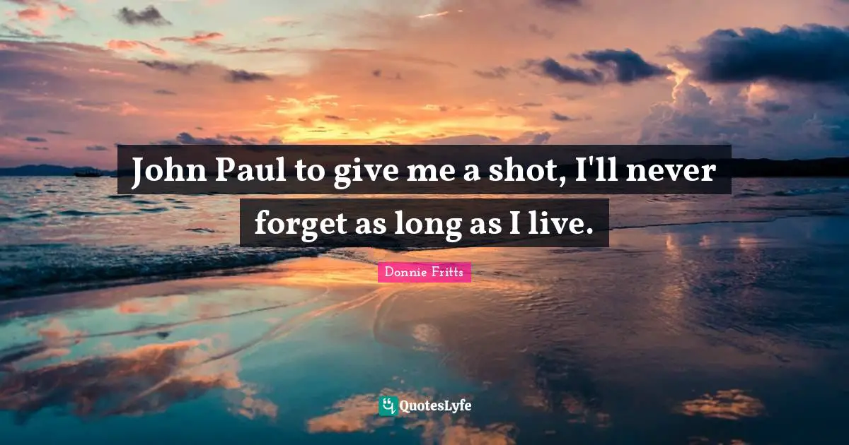 John Paul to give me a shot, I'll never forget as long as I live.