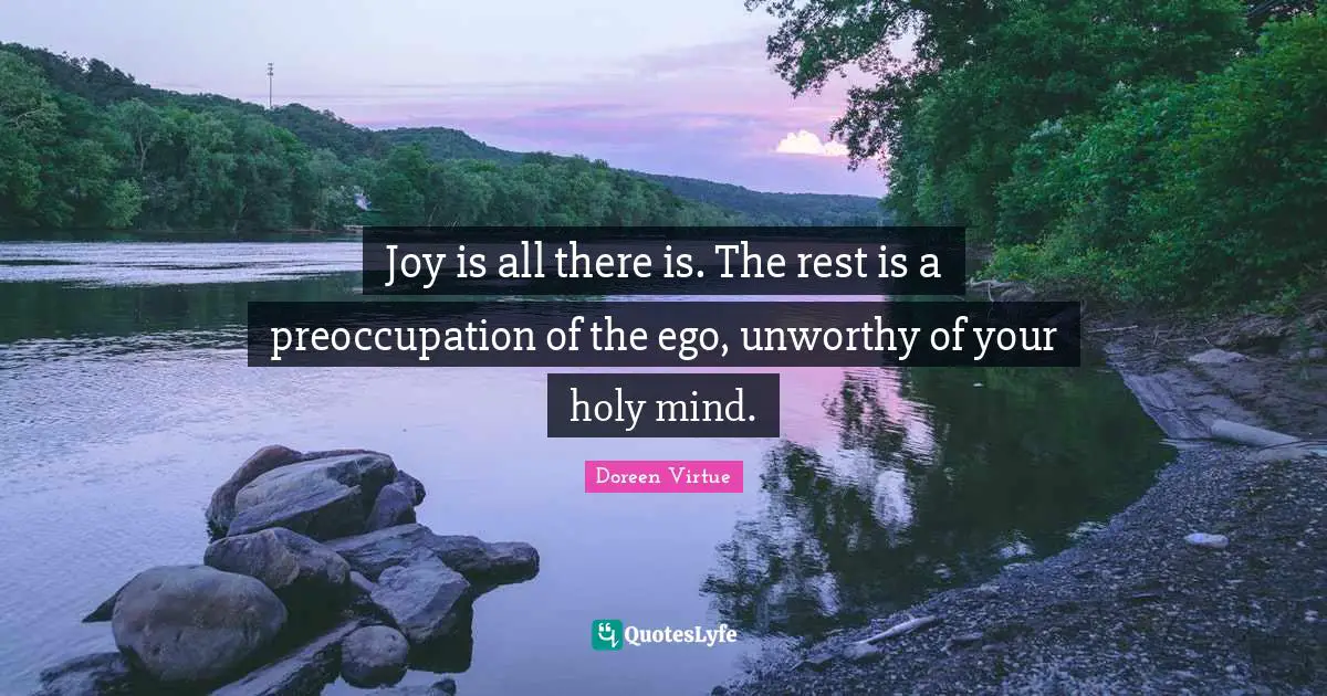 Joy is all there is. The rest is a preoccupation of the ego, unworthy of your holy mind.