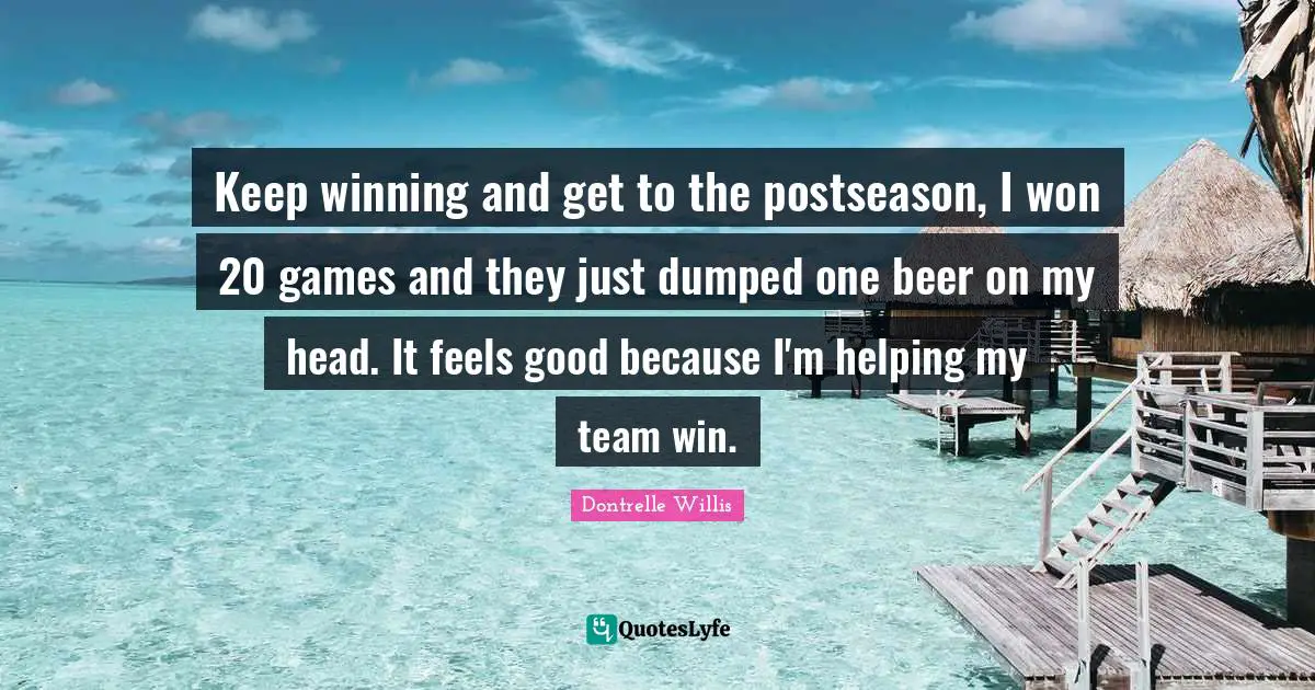 Keep winning and get to the postseason, I won 20 games and they just dumped one beer on my head. It feels good because I'm helping my team win.