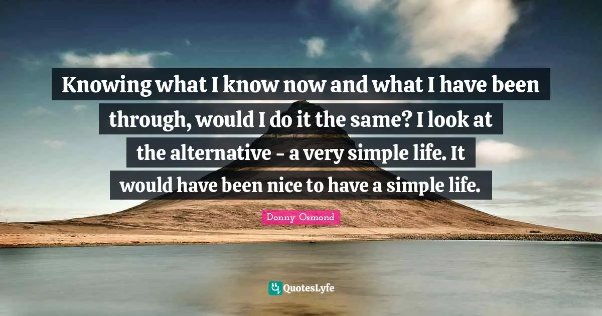 Knowing what I know now and what I have been through, would I do it the same? I look at the alternative - a very simple life. It would have been nice to have a simple life.