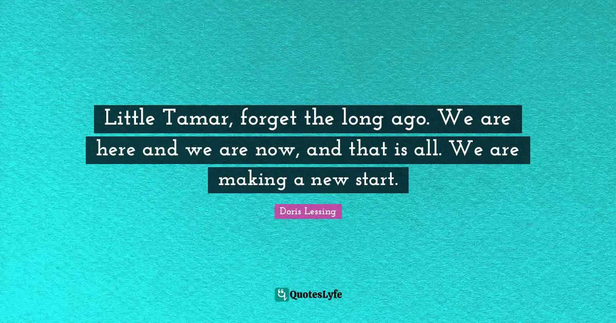 Little Tamar, forget the long ago. We are here and we are now, and that is all. We are making a new start.
