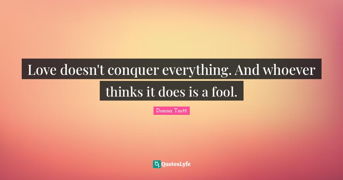 Love doesn't conquer everything. And whoever thinks it does is a fool.
