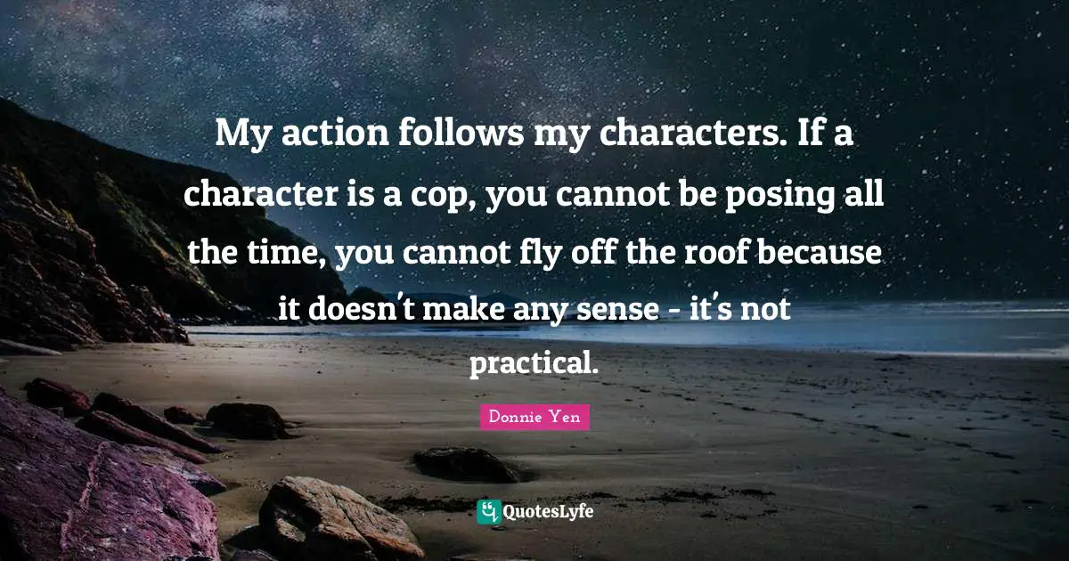 My action follows my characters. If a character is a cop, you cannot be posing all the time, you cannot fly off the roof because it doesn't make any sense - it's not practical.
