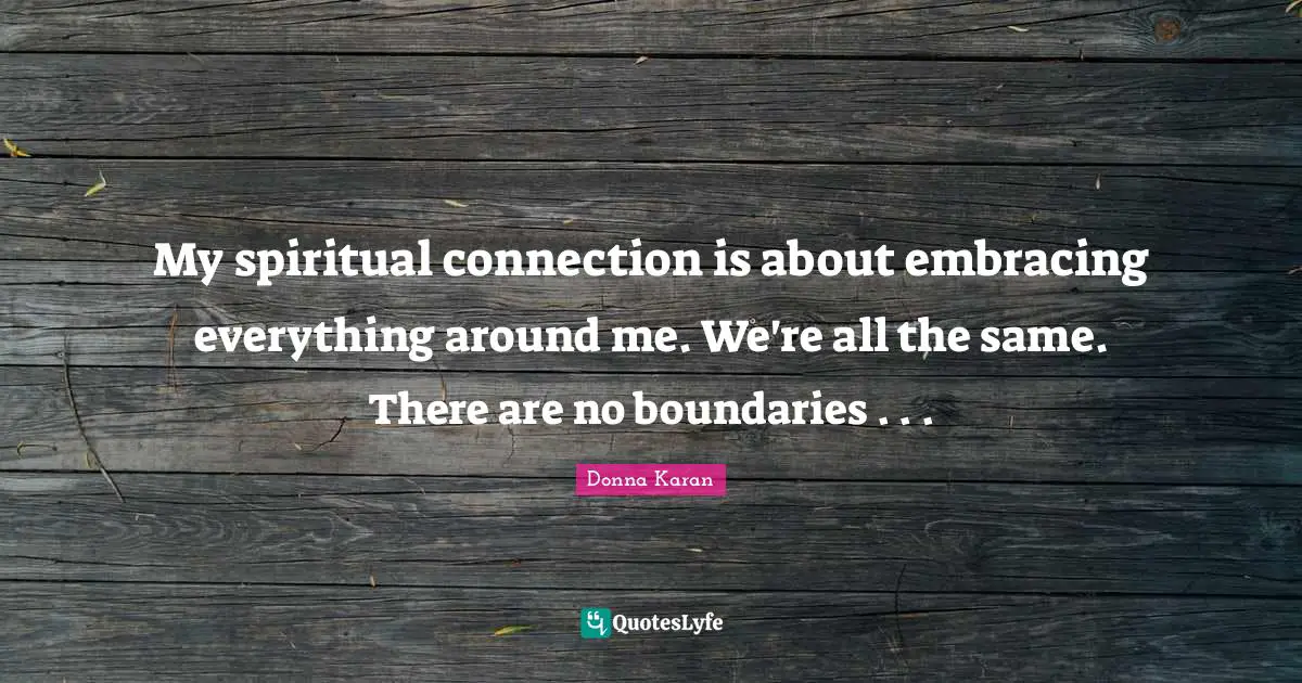 My spiritual connection is about embracing everything around me. We're all the same. There are no boundaries . . .
