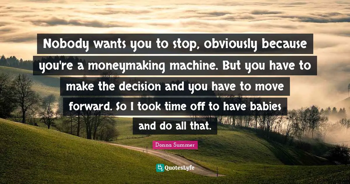 Nobody wants you to stop, obviously because you're a moneymaking machine. But you have to make the decision and you have to move forward. So I took time off to have babies and do all that.