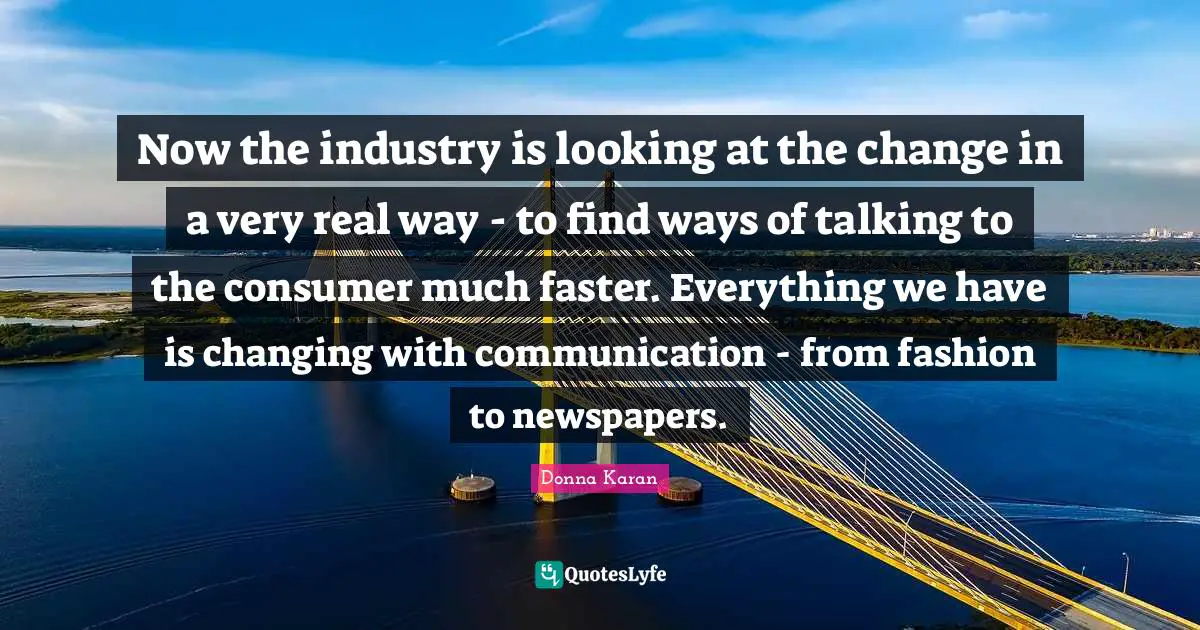 Now the industry is looking at the change in a very real way - to find ways of talking to the consumer much faster. Everything we have is changing with communication - from fashion to newspapers.