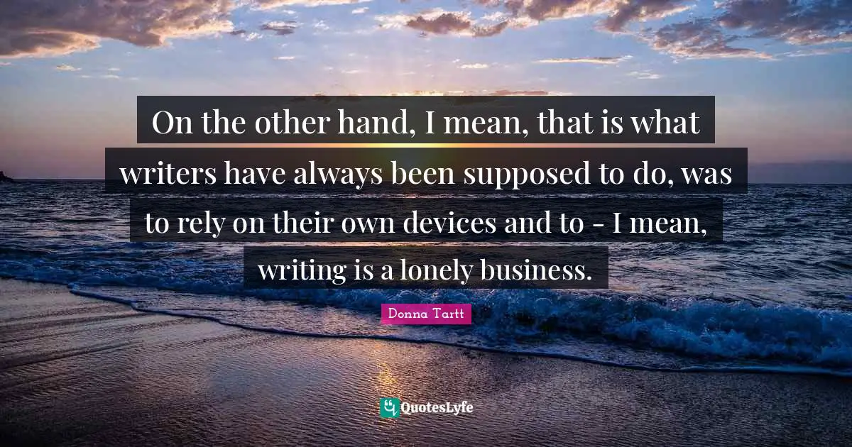 On the other hand, I mean, that is what writers have always been supposed to do, was to rely on their own devices and to - I mean, writing is a lonely business.