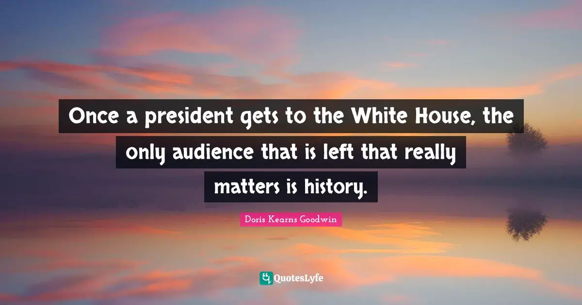 Once a president gets to the White House, the only audience that is left that really matters is history.