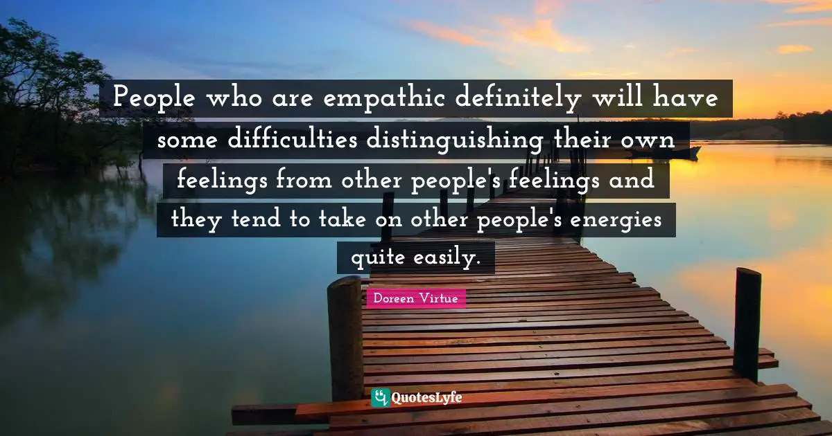 People who are empathic definitely will have some difficulties distinguishing their own feelings from other people's feelings and they tend to take on other people's energies quite easily.