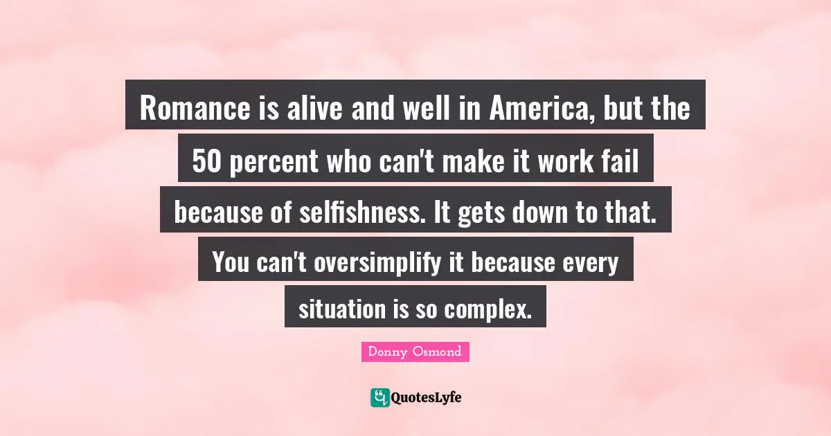 Romance is alive and well in America, but the 50 percent who can't make it work fail because of selfishness. It gets down to that. You can't oversimplify it because every situation is so complex.