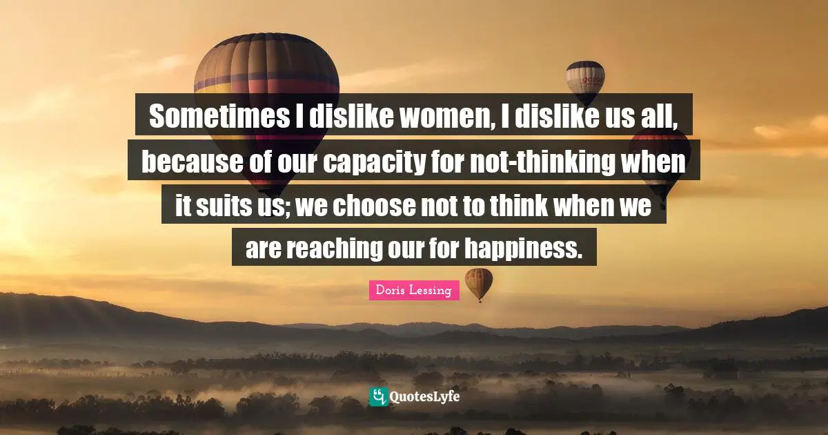 Sometimes I dislike women, I dislike us all, because of our capacity for not-thinking when it suits us; we choose not to think when we are reaching our for happiness.