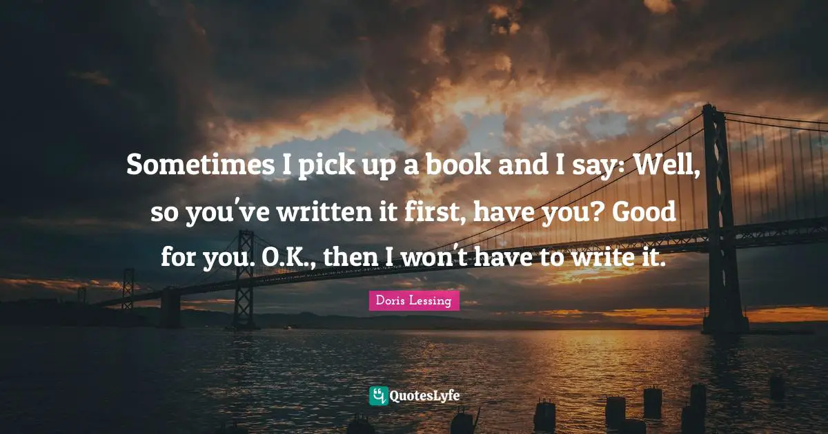 Sometimes I pick up a book and I say: Well, so you've written it first, have you? Good for you. O.K., then I won't have to write it.